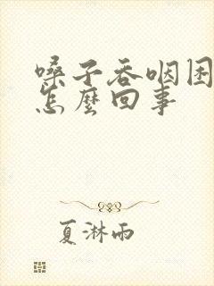 嗓子吞咽困难是怎么回事