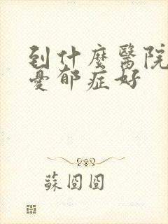 到什么医院治疗忧郁症好