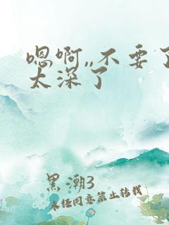 嗯啊,,不要了太深了