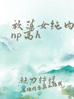 放荡女纯肉辣文np高h