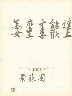 怎么才能让一个女生喜欢上你