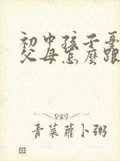 初中孩子忧郁了父母怎么跟初中孩子沟通