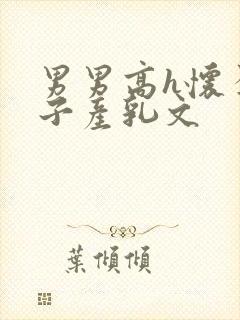 男男高h怀孕生子产乳文