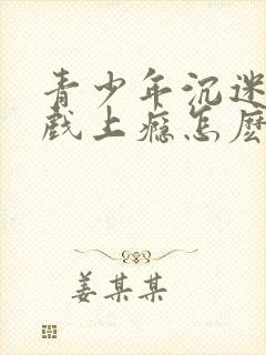 青少年沉迷于游戏上瘾怎麽办