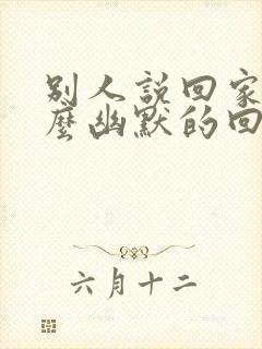 别人说回家了怎么幽默的回复