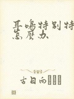 耳鸣特别特别响怎么办