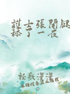 护士张开腿让我舔了一夜