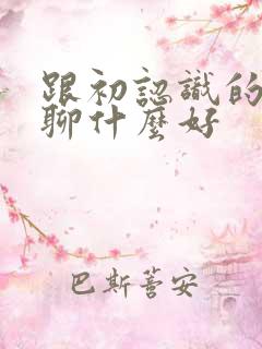 跟初认识的女生聊什么好