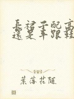 长裙子配高跟鞋还是平跟鞋好看