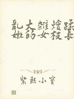 乱大杂烩蹂躏白嫩的女校长