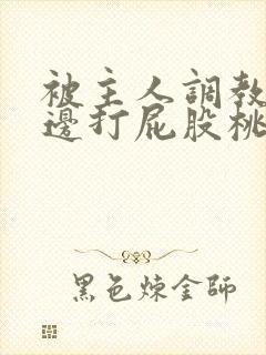 被主人调教边c边打屁股桃子