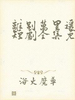 离别万里遥无期短剧全集免费