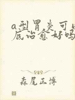 a型胃炎可以彻底治愈好吗