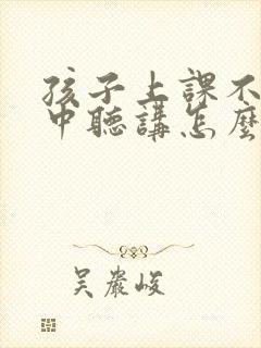 孩子上课不能集中听讲怎么办