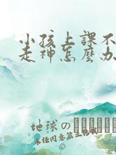 小孩上课不专心走神怎么办