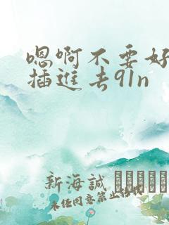 嗯啊不要好爽啊插进去91n