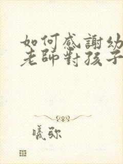 如何感谢幼儿园老师对孩子的悉心教导