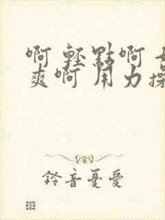 啊 轻点啊 好爽啊 用力操啊