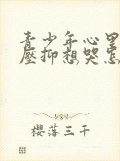 青少年心里难受压抑想哭怎么办