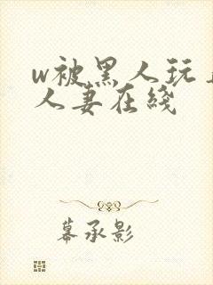 w被黑人玩弄的人妻在线