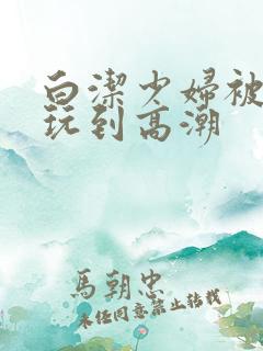 白洁少妇被高义玩到高潮