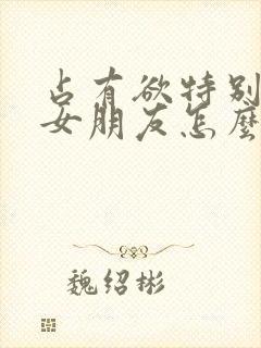 占有欲特别强的女朋友怎么办呢