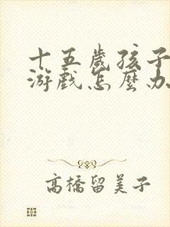 十五岁孩子沉迷游戏怎么办