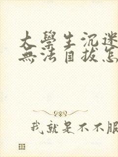 大学生沉迷游戏无法自拔怎么办