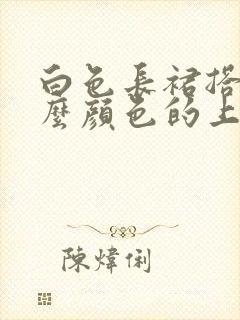 白色长裙搭配什么颜色的上衣好看