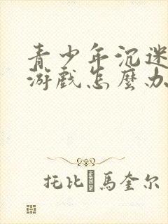 青少年沉迷网络游戏怎么办