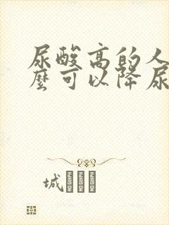 尿酸高的人吃什么可以降尿酸最快