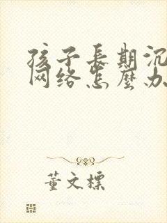 孩子长期沉迷于网络怎么办?