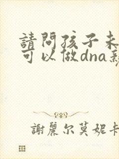 请问孩子未出生可以做dna亲子鉴定吗