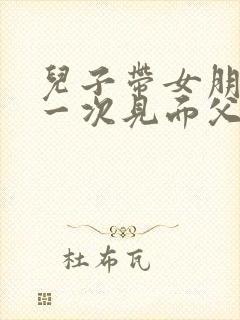 儿子带女朋友第一次见面父母怎么说话