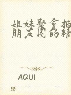 姐妹聚会拍照发朋友圈的精美句子