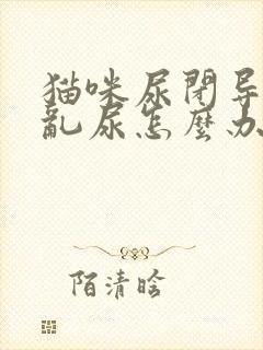 猫咪尿闭导尿后乱尿怎么办