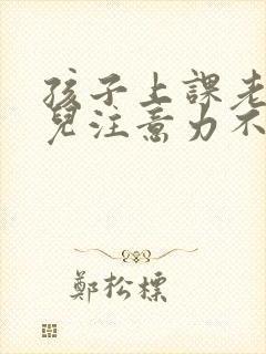 孩子上课老走神儿注意力不集中