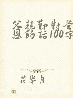 父亲节对爸爸感恩的话100字