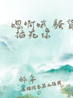 嗯啊哦 骚货h 插死你