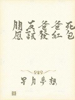 朋友爸爸死了我应该发红包吗