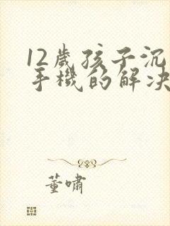 12岁孩子沉迷手机的解决方法