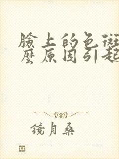 脸上的色斑是什么原因引起的