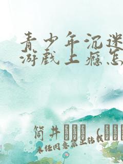 青少年沉迷网络游戏上瘾怎么解决