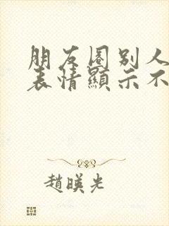 朋友圈别人发的表情显示不出来