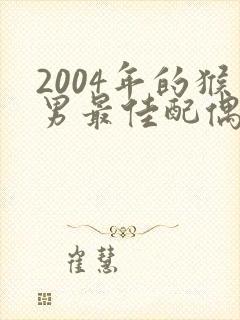 2004年的猴男最佳配偶属相