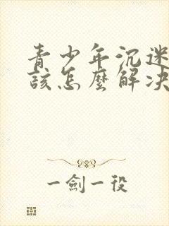 青少年沉迷游戏该怎么解决