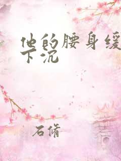 他的腰身缓慢的下沉