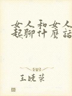 女人和女人在一起聊什么话题