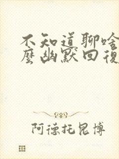 不知道聊啥了怎么幽默回复