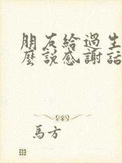 朋友给过生日怎么说感谢话